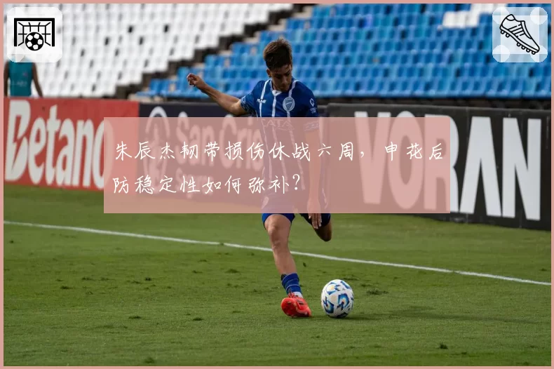 朱辰杰韧带损伤休战六周,申花后防稳定性如何弥补?