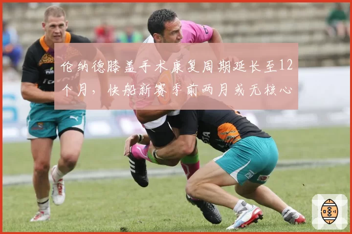 伦纳德膝盖手术康复周期延长至12个月，快船新赛季前两月或无核心出战