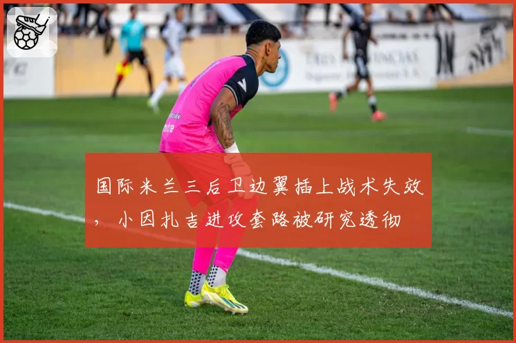 国际米兰三后卫边翼插上战术失效，小因扎吉进攻套路被研究透彻