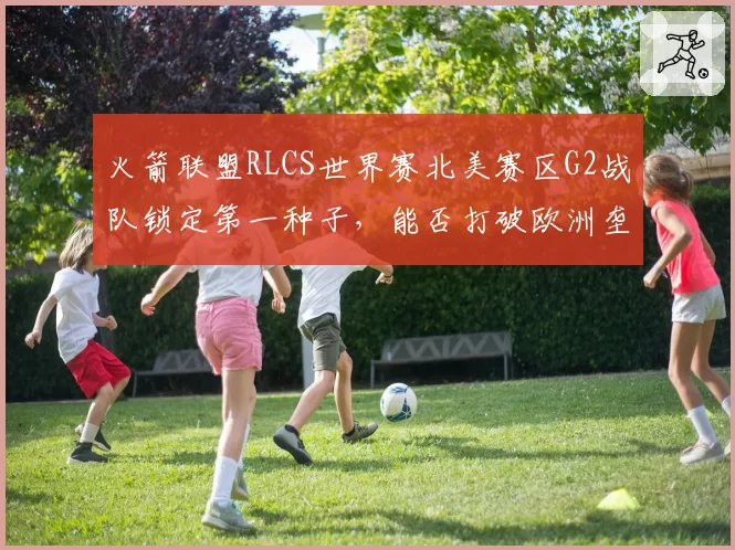 火箭联盟RLCS世界赛北美赛区G2战队锁定第一种子，能否打破欧洲垄断？
