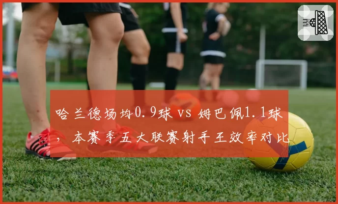 哈兰德场均0.9球 vs 姆巴佩1.1球，本赛季五大联赛射手王效率对比分析