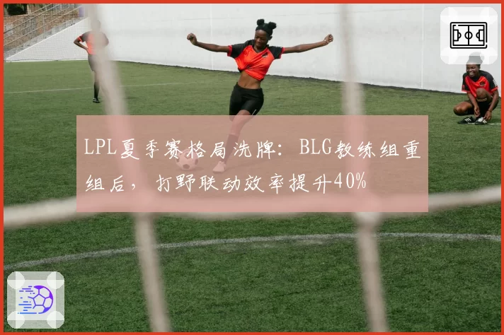 LPL夏季赛格局洗牌:BLG教练组重组后,打野联动效率提升40%