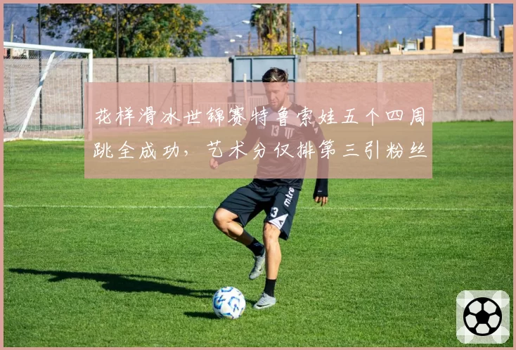 花样滑冰世锦赛特鲁索娃五个四周跳全成功，艺术分仅排第三引粉丝不满