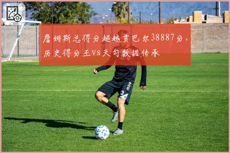 詹姆斯总得分超越贾巴尔38887分，历史得分王vs天勾数据传承