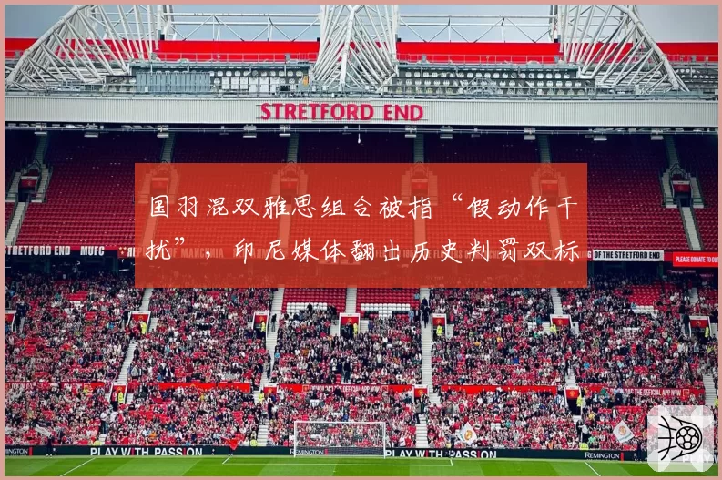 国羽混双雅思组合被指“假动作干扰”,印尼媒体翻出历史判罚双标案例