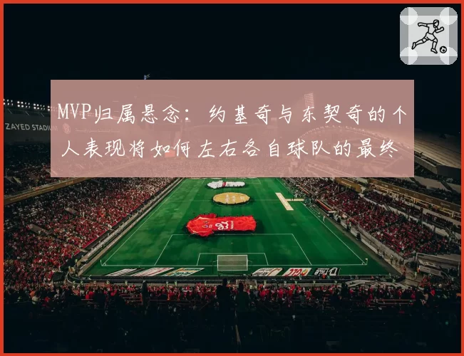 MVP归属悬念：约基奇与东契奇的个人表现将如何左右各自球队的最终排名？
