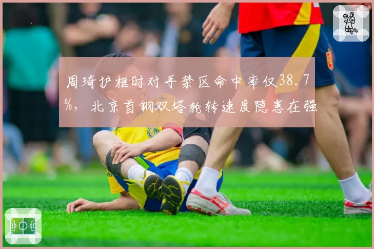 周琦护框时对手禁区命中率仅38.7%，北京首钢双塔轮转速度隐患在强强对话中暴露多少？
