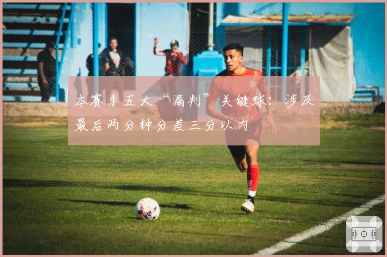 本赛季五大“漏判”关键球：涉及最后两分钟分差三分以内