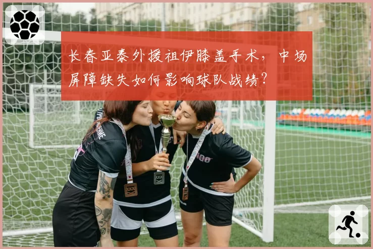 长春亚泰外援祖伊膝盖手术,中场屏障缺失如何影响球队战绩?