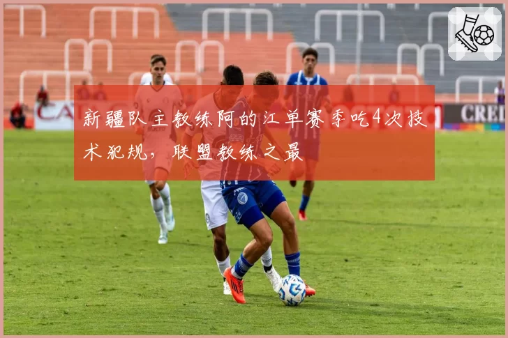新疆队主教练阿的江单赛季吃4次技术犯规，联盟教练之最