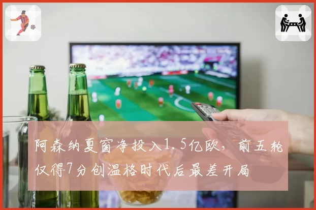阿森纳夏窗净投入1.5亿欧，前五轮仅得7分创温格时代后最差开局