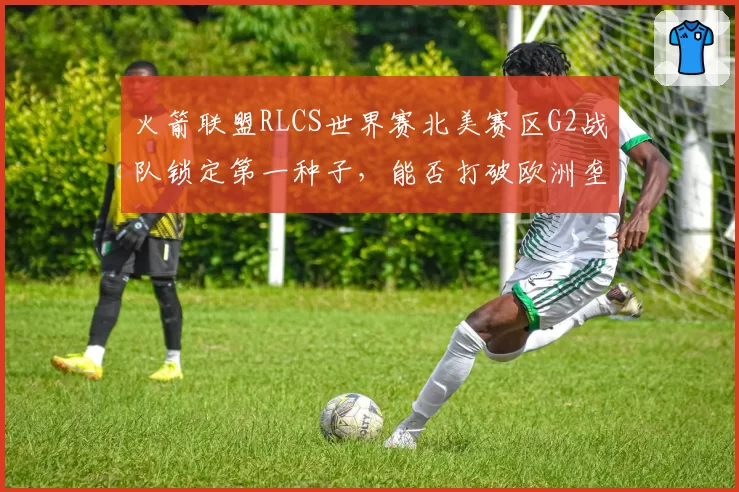 火箭联盟RLCS世界赛北美赛区G2战队锁定第一种子，能否打破欧洲垄断？