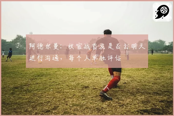 阿德尔曼:收官战首发是否打明天进行沟通,每个人单独评估