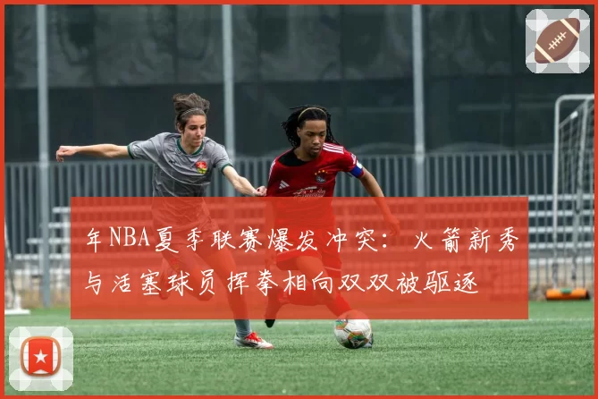 年NBA夏季联赛爆发冲突：火箭新秀与活塞球员挥拳相向双双被驱逐
