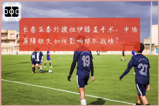 长春亚泰外援祖伊膝盖手术,中场屏障缺失如何影响球队战绩?