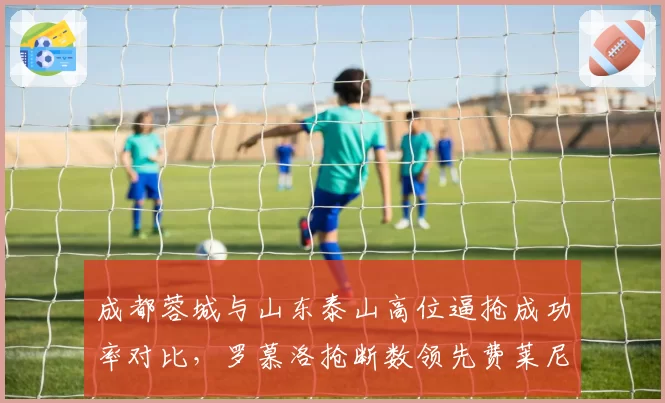 成都蓉城与山东泰山高位逼抢成功率对比，罗慕洛抢断数领先费莱尼，但犯规更多