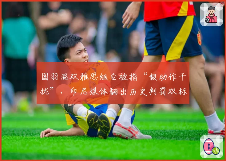 国羽混双雅思组合被指“假动作干扰”,印尼媒体翻出历史判罚双标案例