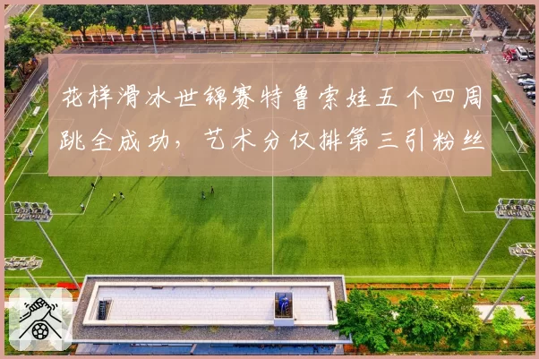 花样滑冰世锦赛特鲁索娃五个四周跳全成功，艺术分仅排第三引粉丝不满