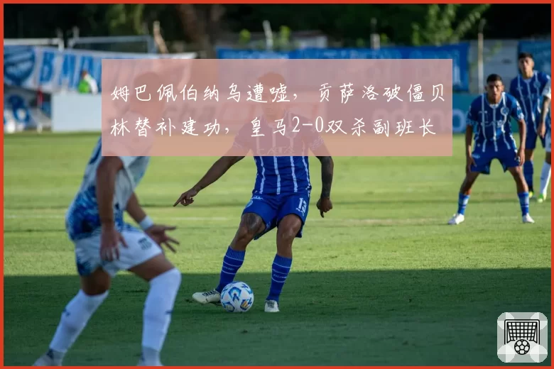 姆巴佩伯纳乌遭嘘，贡萨洛破僵贝林替补建功，皇马2-0双杀副班长