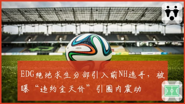 EDG绝地求生分部引入前NH选手，被曝“违约金天价”引圈内震动