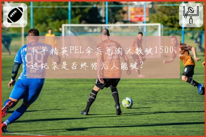 和平精英PEL伞兵总淘汰数破1500,这纪录是否终将无人能破?