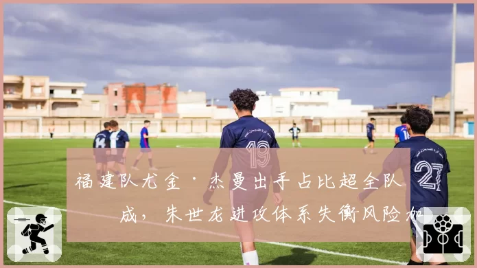 福建队尤金·杰曼出手占比超全队四成，朱世龙进攻体系失衡风险加剧？