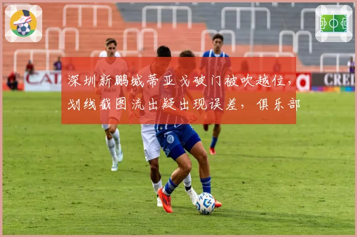 深圳新鹏城蒂亚戈破门被吹越位，划线截图流出疑出现误差，俱乐部已向足协申诉