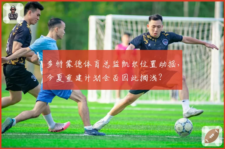 多特蒙德体育总监凯尔位置动摇，今夏重建计划会否因此搁浅？