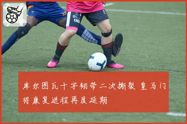 库尔图瓦十字韧带二次撕裂 皇马门将康复进程再度延期