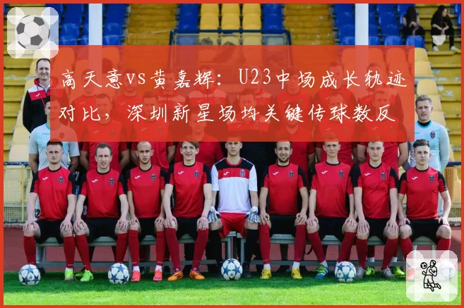 高天意vs黄嘉辉：U23中场成长轨迹对比，深圳新星场均关键传球数反超申花