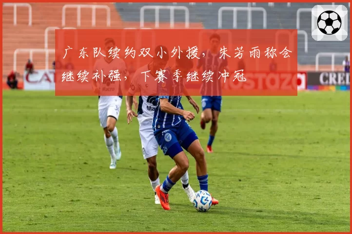 广东队续约双小外援，朱芳雨称会继续补强，下赛季继续冲冠