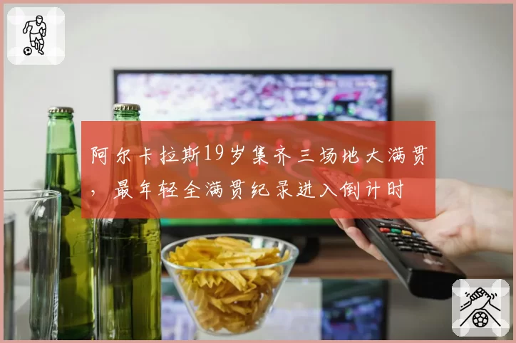 阿尔卡拉斯19岁集齐三场地大满贯，最年轻全满贯纪录进入倒计时
