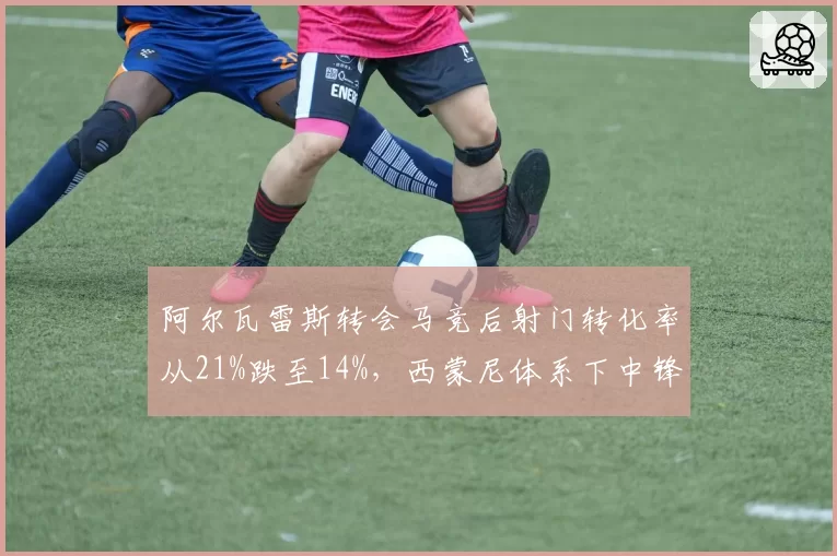 阿尔瓦雷斯转会马竞后射门转化率从21%跌至14%，西蒙尼体系下中锋角色定位模糊