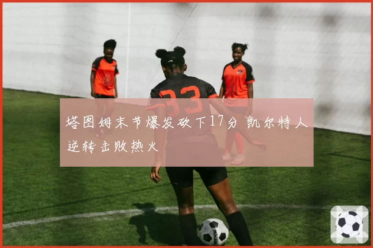 塔图姆末节爆发砍下17分 凯尔特人逆转击败热火
