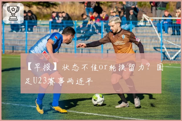 【早报】状态不佳or轮换留力?国足U23赛事两连平