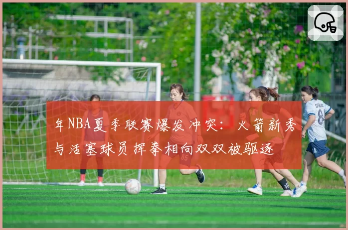 年NBA夏季联赛爆发冲突：火箭新秀与活塞球员挥拳相向双双被驱逐