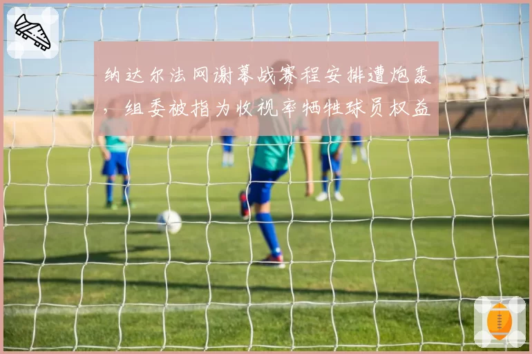 纳达尔法网谢幕战赛程安排遭炮轰,组委被指为收视率牺牲球员权益?