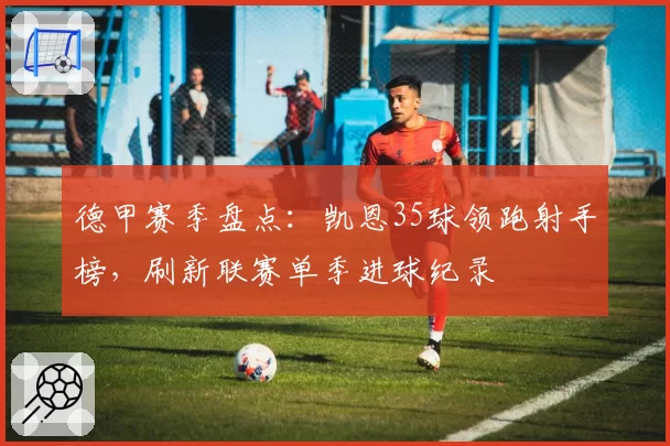 德甲赛季盘点:凯恩35球领跑射手榜,刷新联赛单季进球纪录