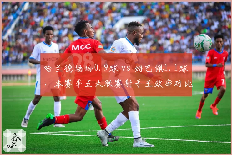 哈兰德场均0.9球 vs 姆巴佩1.1球，本赛季五大联赛射手王效率对比分析