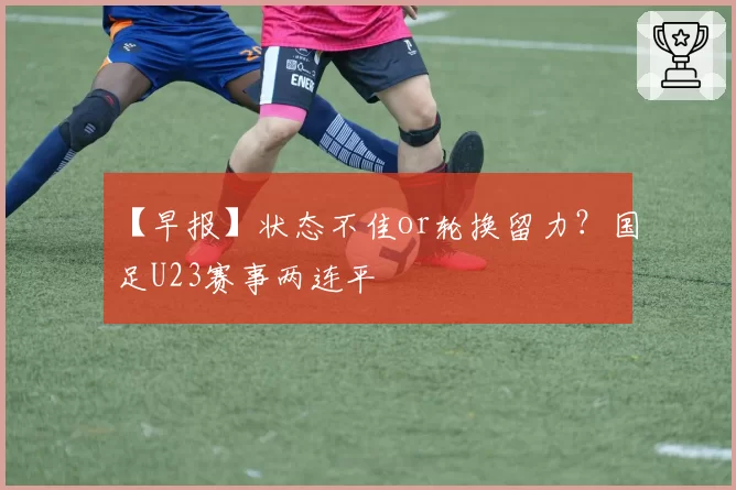 【早报】状态不佳or轮换留力？国足U23赛事两连平