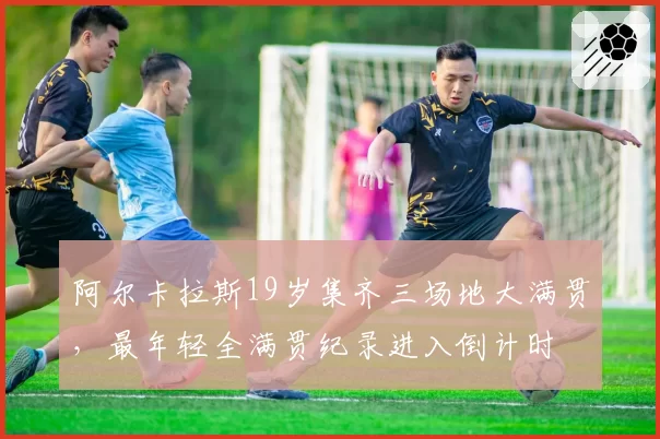 阿尔卡拉斯19岁集齐三场地大满贯，最年轻全满贯纪录进入倒计时