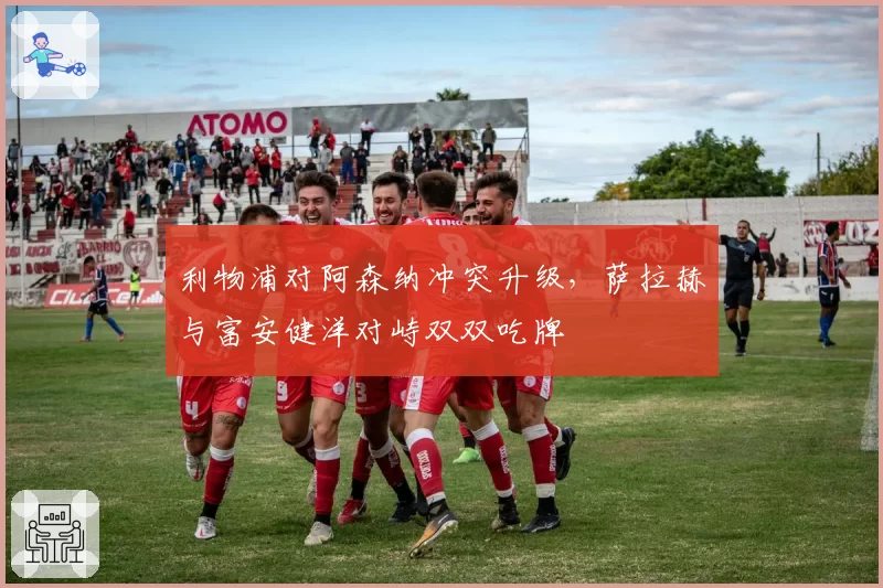 利物浦对阿森纳冲突升级，萨拉赫与富安健洋对峙双双吃牌