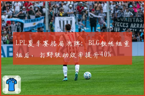 LPL夏季赛格局洗牌:BLG教练组重组后,打野联动效率提升40%