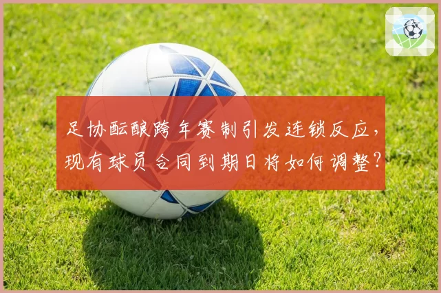 足协酝酿跨年赛制引发连锁反应,现有球员合同到期日将如何调整?