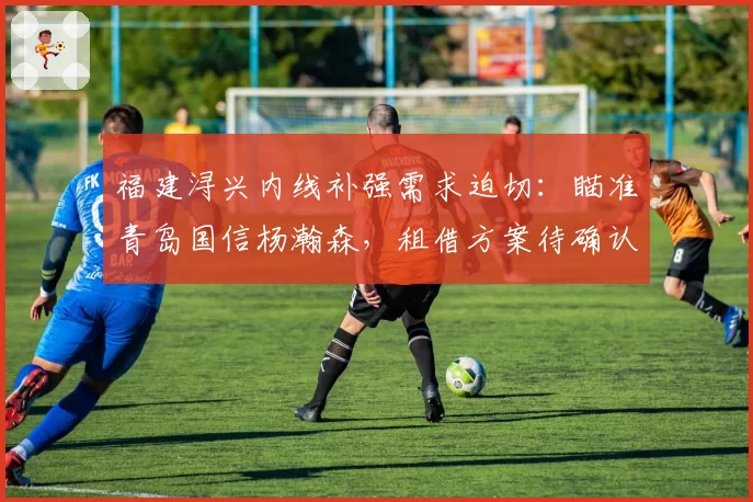福建浔兴内线补强需求迫切:瞄准青岛国信杨瀚森,租借方案待确认