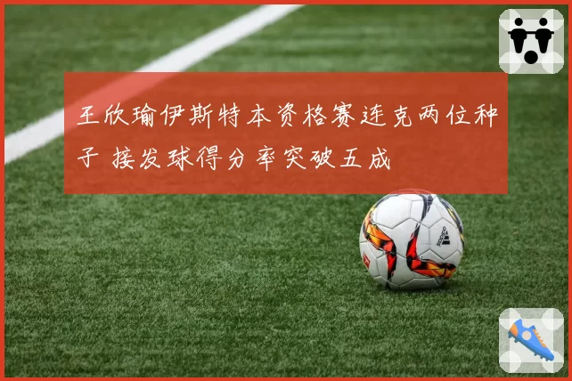 王欣瑜伊斯特本资格赛连克两位种子 接发球得分率突破五成