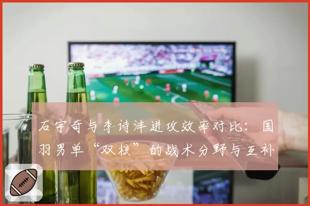 石宇奇与李诗沣进攻效率对比:国羽男单“双核”的战术分野与互补