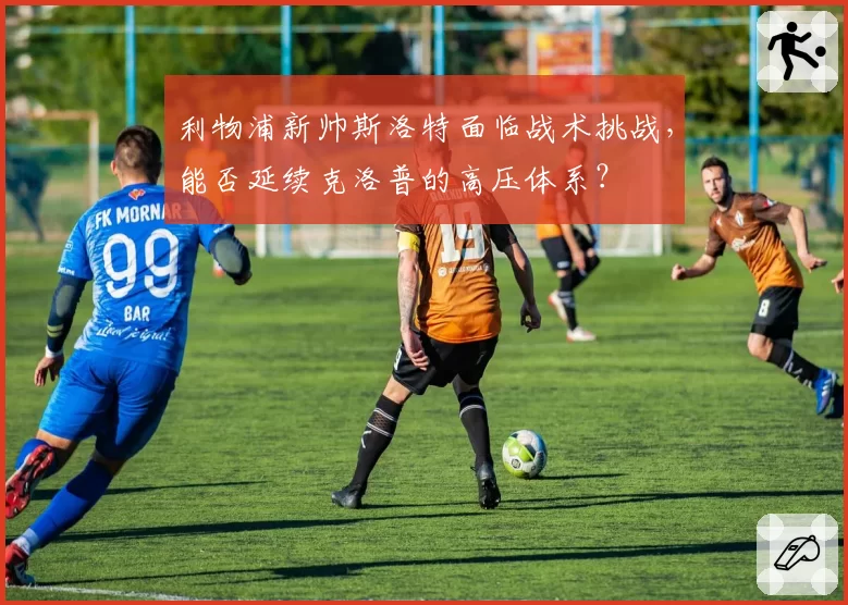 利物浦新帅斯洛特面临战术挑战，能否延续克洛普的高压体系？