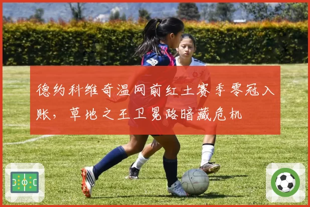德约科维奇温网前红土赛季零冠入账，草地之王卫冕路暗藏危机