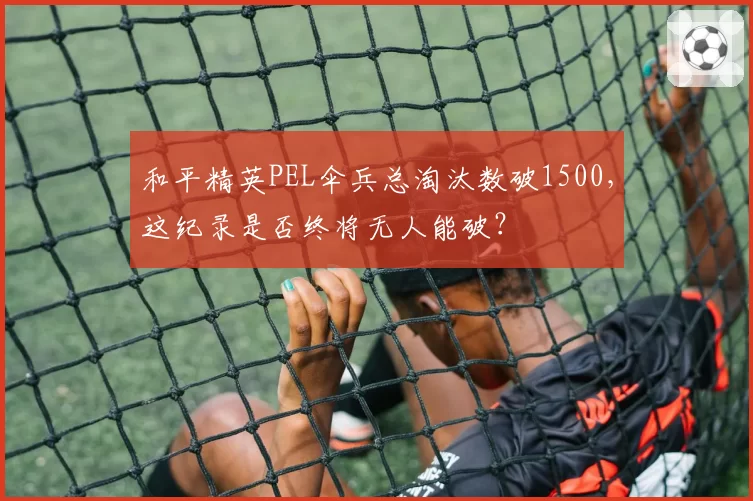 和平精英PEL伞兵总淘汰数破1500,这纪录是否终将无人能破?